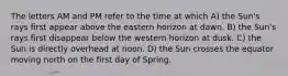 The letters AM and PM refer to the time at which A) the Sun's rays first appear above the eastern horizon at dawn. B) the Sun's rays first disappear below the western horizon at dusk. C) the Sun is directly overhead at noon. D) the Sun crosses the equator moving north on the first day of Spring.