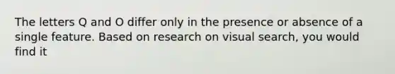 The letters Q and O differ only in the presence or absence of a single feature. Based on research on visual search, you would find it