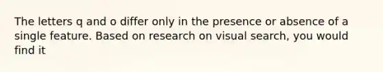 The letters q and o differ only in the presence or absence of a single feature. Based on research on visual search, you would find it