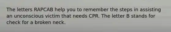 The letters RAPCAB help you to remember the steps in assisting an unconscious victim that needs CPR. The letter B stands for check for a broken neck.