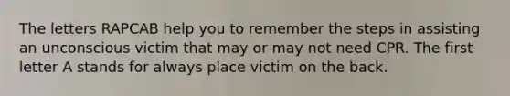 The letters RAPCAB help you to remember the steps in assisting an unconscious victim that may or may not need CPR. The first letter A stands for always place victim on the back.