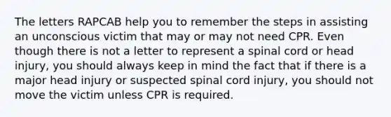 The letters RAPCAB help you to remember the steps in assisting an unconscious victim that may or may not need CPR. Even though there is not a letter to represent a spinal cord or head injury, you should always keep in mind the fact that if there is a major head injury or suspected spinal cord injury, you should not move the victim unless CPR is required.