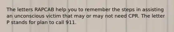 The letters RAPCAB help you to remember the steps in assisting an unconscious victim that may or may not need CPR. The letter P stands for plan to call 911.