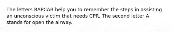 The letters RAPCAB help you to remember the steps in assisting an unconscious victim that needs CPR. The second letter A stands for open the airway.