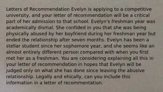 Letters of Recommendation Evelyn is applying to a competitive university, and your letter of recommendation will be a critical part of her admission to that school. Evelyn's freshman year was academically dismal. She confided in you that she was being physically abused by her boyfriend during her freshman year but ended the relationship after seven months. Evelyn has been a stellar student since her sophomore year, and she seems like an almost entirely different person compared with when you first met her as a freshman. You are considering explaining all this in your letter of recommendation in hopes that Evelyn will be judged only on what she has done since leaving the abusive relationship. Legally and ehically, can you include this information in a letter of recommentation.