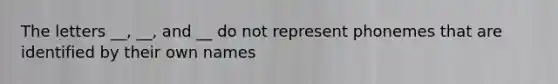 The letters __, __, and __ do not represent phonemes that are identified by their own names