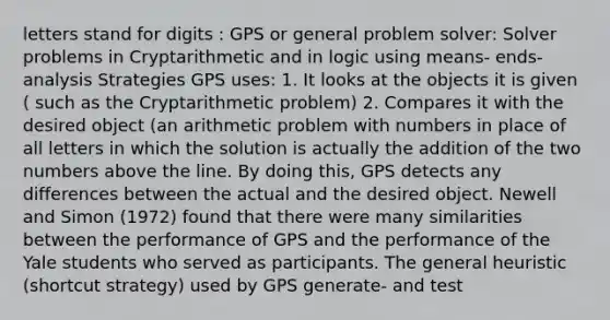 letters stand for digits : GPS or general problem solver: Solver problems in Cryptarithmetic and in logic using means- ends- analysis Strategies GPS uses: 1. It looks at the objects it is given ( such as the Cryptarithmetic problem) 2. Compares it with the desired object (an arithmetic problem with numbers in place of all letters in which the solution is actually the addition of the two numbers above the line. By doing this, GPS detects any differences between the actual and the desired object. Newell and Simon (1972) found that there were many similarities between the performance of GPS and the performance of the Yale students who served as participants. The general heuristic (shortcut strategy) used by GPS generate- and test