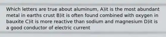 Which letters are true about aluminum, A)it is the most abundant metal in earths crust B)it is often found combined with oxygen in bauxite C)it is more reactive than sodium and magnesium D)it is a good conductor of electric current