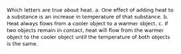 Which letters are true about heat. a. One effect of adding heat to a substance is an increase in temperature of that substance. b. Heat always flows from a cooler object to a warmer object. c. If two objects remain in contact, heat will flow from the warmer object to the cooler object until the temperature of both objects is the same.