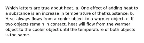 Which letters are true about heat. a. One effect of adding heat to a substance is an increase in temperature of that substance. b. Heat always flows from a cooler object to a warmer object. c. If two objects remain in contact, heat will flow from the warmer object to the cooler object until the temperature of both objects is the same.