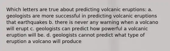 Which letters are true about predicting volcanic eruptions: a. geologists are more successful in predicting volcanic eruptions that earthquakes b. there is never any warning when a volcano will erupt c. geologists can predict how powerful a volcanic eruption will be. d. geologists cannot predict what type of eruption a volcano will produce