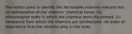 The letters used to identify the fat-soluble vitamins indicate the (a) abbreviation of the vitamins' chemical name. (b) chronological order in which the vitamins were discovered. (c) compound from which the vitamins are synthesized. (d) order of importance that the vitamins play in the body.