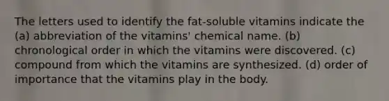 The letters used to identify the fat-soluble vitamins indicate the (a) abbreviation of the vitamins' chemical name. (b) chronological order in which the vitamins were discovered. (c) compound from which the vitamins are synthesized. (d) order of importance that the vitamins play in the body.