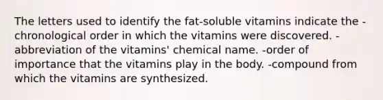 The letters used to identify the fat-soluble vitamins indicate the -chronological order in which the vitamins were discovered. -abbreviation of the vitamins' chemical name. -order of importance that the vitamins play in the body. -compound from which the vitamins are synthesized.