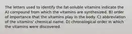 The letters used to identify the fat-soluble vitamins indicate the A) compound from which the vitamins are synthesized. B) order of importance that the vitamins play in the body. C) abbreviation of the vitamins' chemical name. D) chronological order in which the vitamins were discovered.