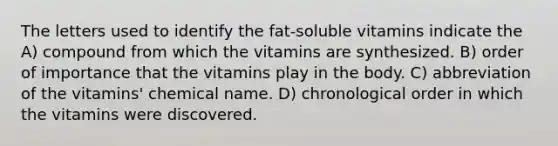 The letters used to identify the fat-soluble vitamins indicate the A) compound from which the vitamins are synthesized. B) order of importance that the vitamins play in the body. C) abbreviation of the vitamins' chemical name. D) chronological order in which the vitamins were discovered.