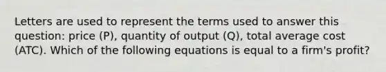 Letters are used to represent the terms used to answer this question: price (P), quantity of output (Q), total average cost (ATC). Which of the following equations is equal to a firm's profit?