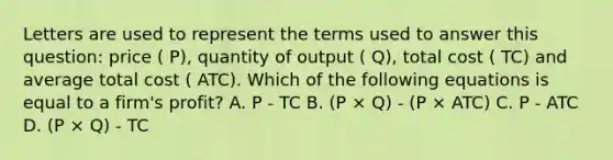 Letters are used to represent the terms used to answer this question: price ( P), quantity of output ( Q), total cost ( TC) and average total cost ( ATC). Which of the following equations is equal to a firm's profit? A. P - TC B. (P × Q) - (P × ATC) C. P - ATC D. (P × Q) - TC