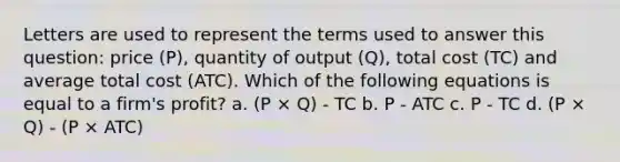 Letters are used to represent the terms used to answer this question: price (P), quantity of output (Q), total cost (TC) and average total cost (ATC). Which of the following equations is equal to a firm's profit? a. (P × Q) - TC b. P - ATC c. P - TC d. (P × Q) - (P × ATC)