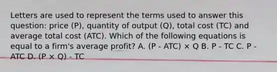 Letters are used to represent the terms used to answer this question: price (P), quantity of output (Q), total cost (TC) and average total cost (ATC). Which of the following equations is equal to a firm's average profit? A. (P - ATC) × Q B. P - TC C. P - ATC D. (P × Q) - TC