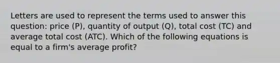 Letters are used to represent the terms used to answer this​ question: price ​(P​), quantity of output ​(Q​), total cost ​(TC​) and average total cost ​(ATC​). Which of the following equations is equal to a​ firm's average​ profit?