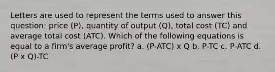 Letters are used to represent the terms used to answer this question: price (P), quantity of output (Q), total cost (TC) and average total cost (ATC). Which of the following equations is equal to a firm's average profit? a. (P-ATC) x Q b. P-TC c. P-ATC d. (P x Q)-TC