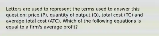 Letters are used to represent the terms used to answer this question: price (P), quantity of output (Q), total cost (TC) and average total cost (ATC). Which of the following equations is equal to a firm's average profit?