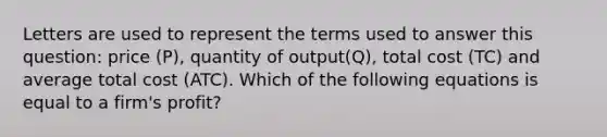 Letters are used to represent the terms used to answer this question: price (P), quantity of output(Q), total cost (TC) and average total cost (ATC). Which of the following equations is equal to a firm's profit?