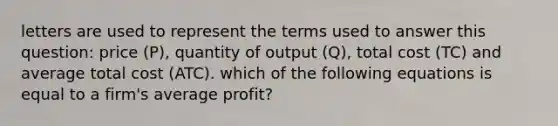 letters are used to represent the terms used to answer this question: price (P), quantity of output (Q), total cost (TC) and average total cost (ATC). which of the following equations is equal to a firm's average profit?