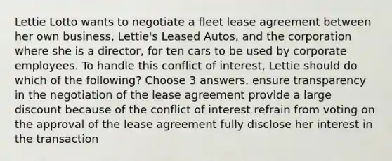 Lettie Lotto wants to negotiate a fleet lease agreement between her own business, Lettie's Leased Autos, and the corporation where she is a director, for ten cars to be used by corporate employees. To handle this conflict of interest, Lettie should do which of the following? Choose 3 answers. ensure transparency in the negotiation of the lease agreement provide a large discount because of the conflict of interest refrain from voting on the approval of the lease agreement fully disclose her interest in the transaction