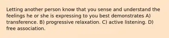 Letting another person know that you sense and understand the feelings he or she is expressing to you best demonstrates A) transference. B) progressive relaxation. C) active listening. D) free association.