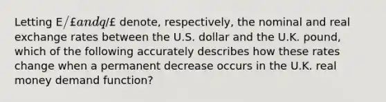 Letting E/£ and q/£ denote, respectively, the nominal and real exchange rates between the U.S. dollar and the U.K.​ pound, which of the following accurately describes how these rates change when a permanent decrease occurs in the U.K. real money demand​ function?