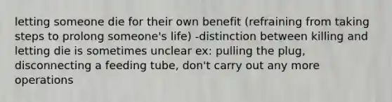 letting someone die for their own benefit (refraining from taking steps to prolong someone's life) -distinction between killing and letting die is sometimes unclear ex: pulling the plug, disconnecting a feeding tube, don't carry out any more operations