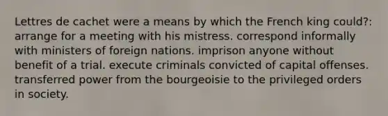 Lettres de cachet were a means by which the French king could?: arrange for a meeting with his mistress. correspond informally with ministers of foreign nations. imprison anyone without benefit of a trial. execute criminals convicted of capital offenses. transferred power from the bourgeoisie to the privileged orders in society.