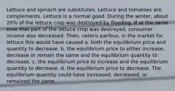 Lettuce and spinach are substitutes. Lettuce and tomatoes are complements. Lettuce is a normal good. During the winter, about 20% of the lettuce crop was destroyed by flooding. If at the same time that part of the lettuce crop was destroyed, consumer income also decreased. Then, ceteris paribus, in the market for lettuce this would have caused a. both the equilibrium price and quantity to decrease. b. the equilibrium price to either increase, decrease or remain the same and the equilibrium quantity to decrease. c. the equilibrium price to increase and the equilibrium quantity to decrease. d. the equilibrium price to decrease. The equilibrium quantity could have increased, decreased, or remained the same.