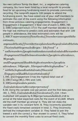 You own Lettuce Turnip the​ Beet, Inc., a vegetarian catering company. You have been hired by a local nonprofit to provide food for an upcoming fundraising event to promote community recycling. The nonprofit expects 100 people to attend the fundraising event. You have asked one of your staff members to estimate the cost of the event using the following information from three previous catering​ engagements: Engagement 1 Engagement 2 Engagement 3 Total cost of event ​1,890 ​1,785 ​2,100 Cost per person ​21 ​17 ​15 The staff member decides to use the high low method to predict costs and estimates that with 100 people in​ attendance, the total estimated costs will be​ 1,848. You are unsure of how the staff member came up with the​ estimate, so you ask the staff member to explain how they calculated the total estimated costs. This is what they emailed to​ you: I defined​ "x" as the number of people in attendance and calculated the number of people who attended each engagement by dividing the total cost of the engagement by the cost per person. Engagement 1 had the lowest number of people in​ attendance, 90​ people, and Engagement 3 had the highest number of people in​ attendance, 140 people. I then paired the high and low​ "x" with the high and low total cost of the event. Engagment 2 had the lowest total cost of​1,785, and Engagement 3 has the highest total cost of​ 2,100. Using​ (90,1,785) and​ (140,2,100) as my two data​ points, I calculated a variable cost per person of​6.30. Using the variable cost per person and the first data​ point, (90,​ 1,785), I calculated total fixed costs of​1,218. I then multiplied 100 people by​ 6.30 per person and added​1,218 to arrive at the total expected costs for the event of​ 1,848. Where did the staff member go​ wrong? A. They did not state the variable rate in its constant form. B. They incorrectly assumed the fixed costs remained constant in total. C. They incorrectly defined the independent variable. D. They failed to pair the lowest x with the correct y. Your answer is correct. E. They failed to convert the monthly fixed costs to annual fixed costs.