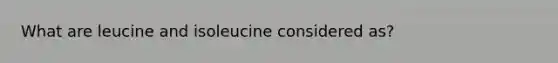 What are leucine and isoleucine considered as?