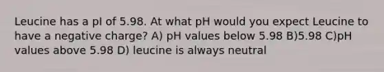 Leucine has a pI of 5.98. At what pH would you expect Leucine to have a negative charge? A) pH values below 5.98 B)5.98 C)pH values above 5.98 D) leucine is always neutral