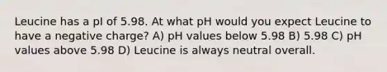 Leucine has a pI of 5.98. At what pH would you expect Leucine to have a negative charge? A) pH values below 5.98 B) 5.98 C) pH values above 5.98 D) Leucine is always neutral overall.