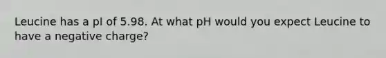 Leucine has a pI of 5.98. At what pH would you expect Leucine to have a negative charge?