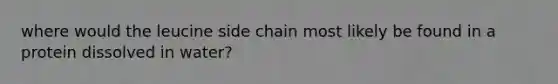 where would the leucine side chain most likely be found in a protein dissolved in water?