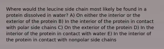 Where would the leucine side chain most likely be found in a protein dissolved in water? A) On either the interior or the exterior of the protein B) In the interior of the protein in contact with polar side chains C) On the exterior of the protein D) In the interior of the protein in contact with water E) In the interior of the protein in contact with nonpolar side chains