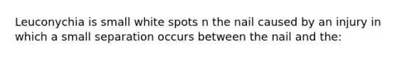 Leuconychia is small white spots n the nail caused by an injury in which a small separation occurs between the nail and the: