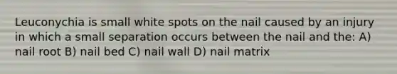 Leuconychia is small white spots on the nail caused by an injury in which a small separation occurs between the nail and the: A) nail root B) nail bed C) nail wall D) nail matrix