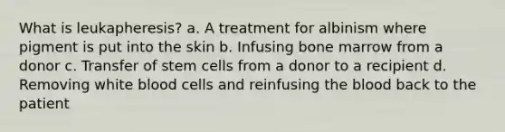 What is leukapheresis? a. A treatment for albinism where pigment is put into the skin b. Infusing bone marrow from a donor c. Transfer of stem cells from a donor to a recipient d. Removing white blood cells and reinfusing the blood back to the patient