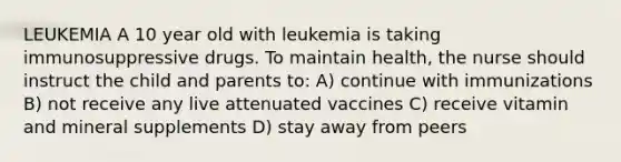 LEUKEMIA A 10 year old with leukemia is taking immunosuppressive drugs. To maintain health, the nurse should instruct the child and parents to: A) continue with immunizations B) not receive any live attenuated vaccines C) receive vitamin and mineral supplements D) stay away from peers