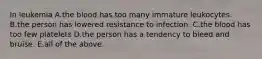 In leukemia A.the blood has too many immature leukocytes. B.the person has lowered resistance to infection. C.the blood has too few platelets D.the person has a tendency to bleed and bruise. E.all of the above.
