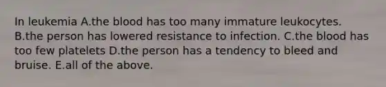 In leukemia A.the blood has too many immature leukocytes. B.the person has lowered resistance to infection. C.the blood has too few platelets D.the person has a tendency to bleed and bruise. E.all of the above.