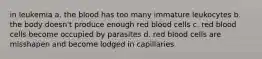 in leukemia a. the blood has too many immature leukocytes b. the body doesn't produce enough red blood cells c. red blood cells become occupied by parasites d. red blood cells are misshapen and become lodged in capillaries