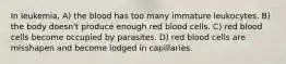 In leukemia, A) the blood has too many immature leukocytes. B) the body doesn't produce enough red blood cells. C) red blood cells become occupied by parasites. D) red blood cells are misshapen and become lodged in capillaries.